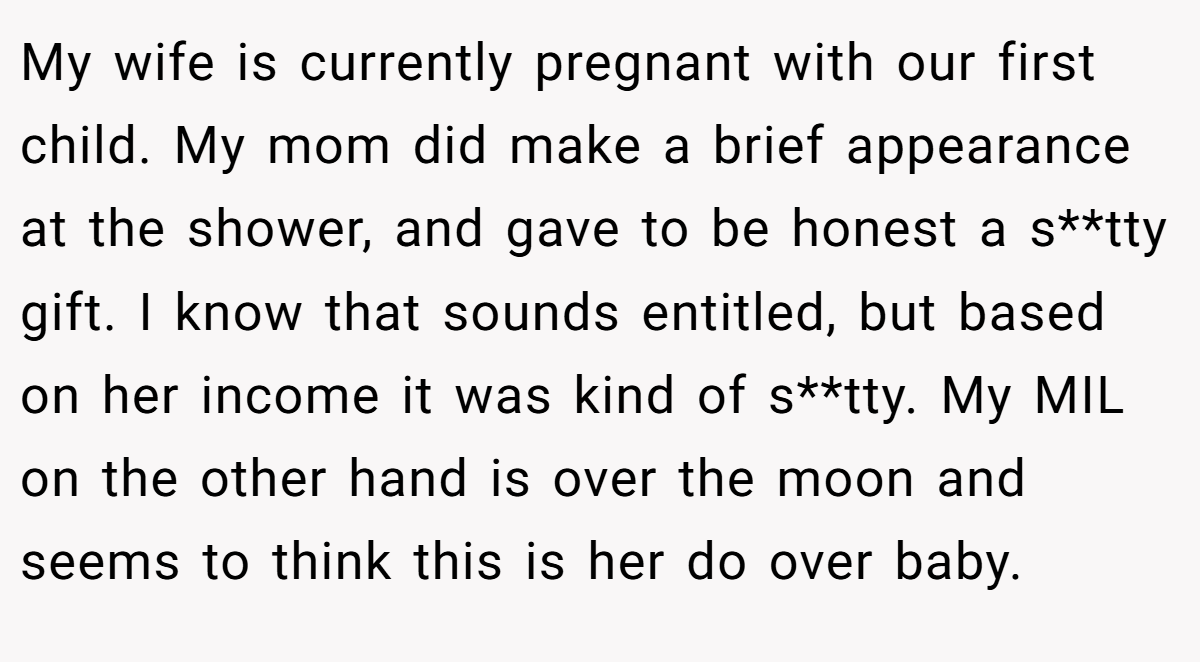 My wife is currently pregnant with our first child. My mom did make a brief appearance at the shower, and gave to be honest a s**tty gift. I know that sounds entitled, but based on her income it was kind of s**tty. My MIL on the other hand is over the moon and seems to think this is her do over baby.