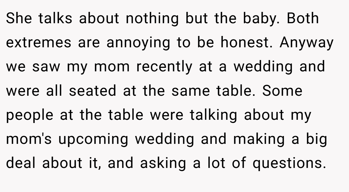 She talks about nothing but the baby. Both extremes are annoying to be honest. Anyway we saw my mom recently at a wedding and were all seated at the same table. Some people at the table were talking about my mom's upcoming wedding and making a big deal about it, and asking a lot of questions.