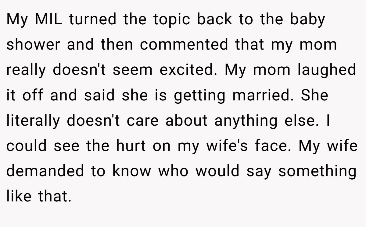 My MIL turned the topic back to the baby shower and then commented that my mom really doesn't seem excited. My mom laughed it off and said she is getting married. She literally doesn't care about anything else. I could see the hurt on my wife's face. My wife demanded to know who would say something like that.