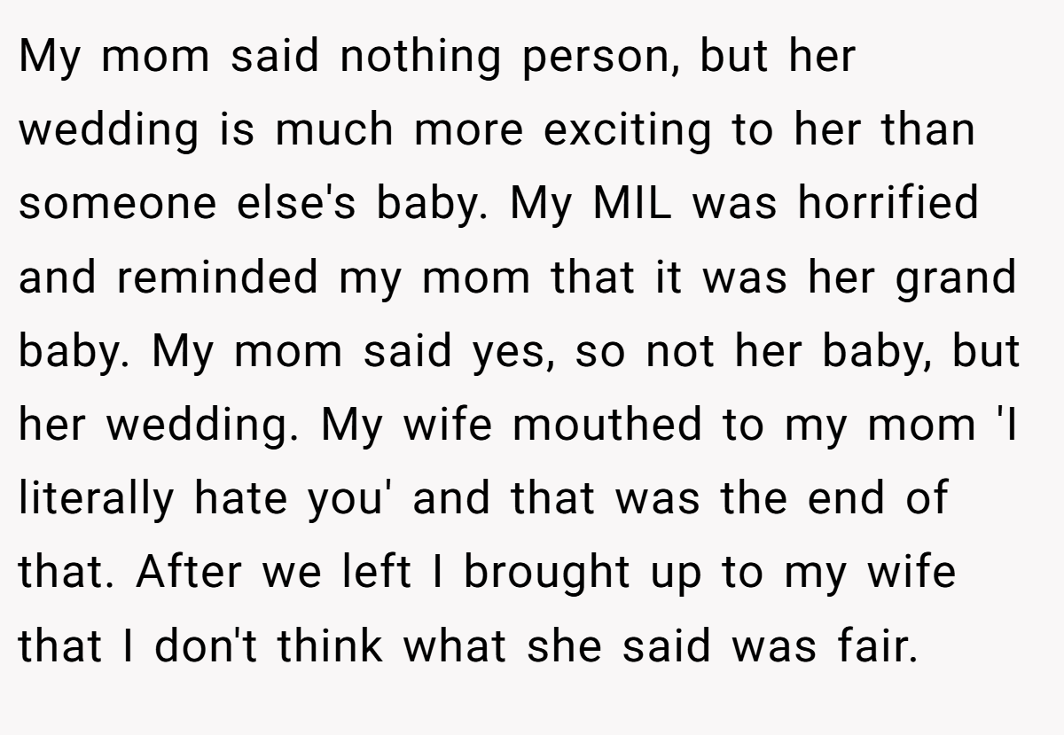 My mom said nothing person, but her wedding is much more exciting to her than someone else's baby. My MIL was horrified and reminded my mom that it was her grand baby. My mom said yes, so not her baby, but her wedding. My wife mouthed to my mom 'I literally hate you' and that was the end of that. After we left I brought up to my wife that I don't think what she said was fair.