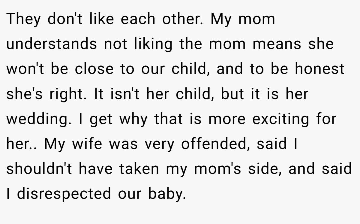 They don't like each other. My mom understands not liking the mom means she won't be close to our child, and to be honest she's right. It isn't her child, but it is her wedding. I get why that is more exciting for her.. My wife was very offended, said I shouldn't have taken my mom's side, and said I disrespected our baby.