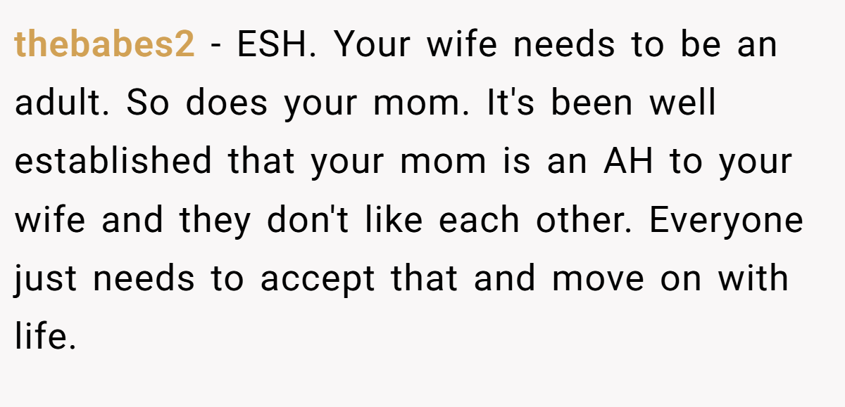 thebabes2 − ESH. Your wife needs to be an adult. So does your mom. It's been well established that your mom is an AH to your wife and they don't like each other. Everyone just needs to accept that and move on with life.