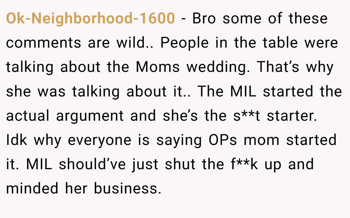 Ok-Neighborhood-1600 − Bro some of these comments are wild.. People in the table were talking about the Moms wedding. That’s why she was talking about it.. The MIL started the actual argument and she’s the s**t starter. Idk why everyone is saying OPs mom started it. MIL should’ve just shut the f**k up and minded her business.