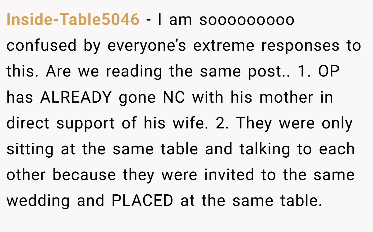 Inside-Table5046 − I am sooooooooo confused by everyone’s extreme responses to this. Are we reading the same post.. 1. OP has ALREADY gone NC with his mother in direct support of his wife. 2. They were only sitting at the same table and talking to each other because they were invited to the same wedding and PLACED at the same table.