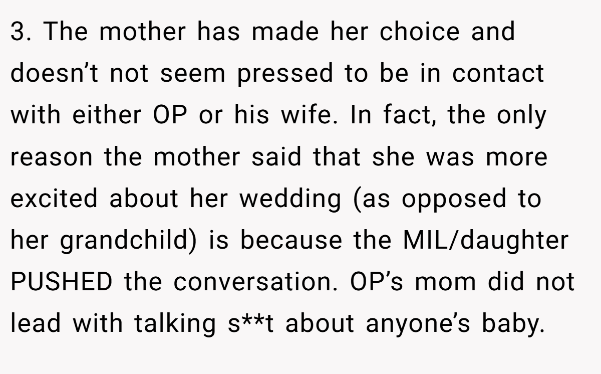 3. The mother has made her choice and doesn’t not seem pressed to be in contact with either OP or his wife. In fact, the only reason the mother said that she was more excited about her wedding (as opposed to her grandchild) is because the MIL/daughter PUSHED the conversation. OP’s mom did not lead with talking s**t about anyone’s baby.