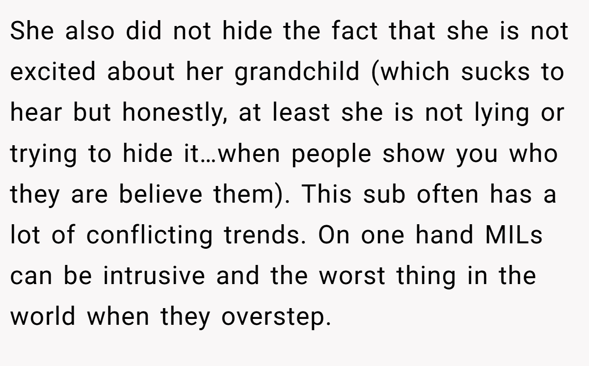 She also did not hide the fact that she is not excited about her grandchild (which sucks to hear but honestly, at least she is not lying or trying to hide it…when people show you who they are believe them). This sub often has a lot of conflicting trends. On one hand MILs can be intrusive and the worst thing in the world when they overstep.