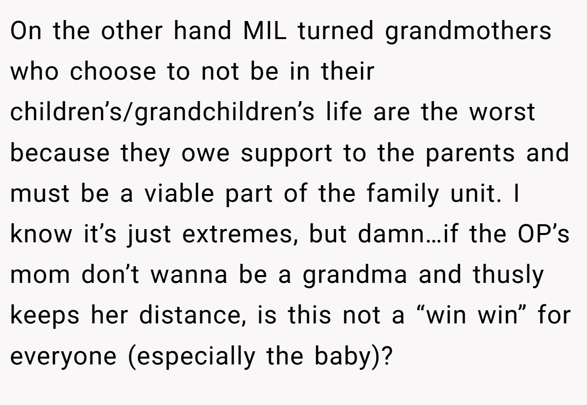On the other hand MIL turned grandmothers who choose to not be in their children’s/grandchildren’s life are the worst because they owe support to the parents and must be a viable part of the family unit. I know it’s just extremes, but damn…if the OP’s mom don’t wanna be a grandma and thusly keeps her distance, is this not a “win win” for everyone (especially the baby)?