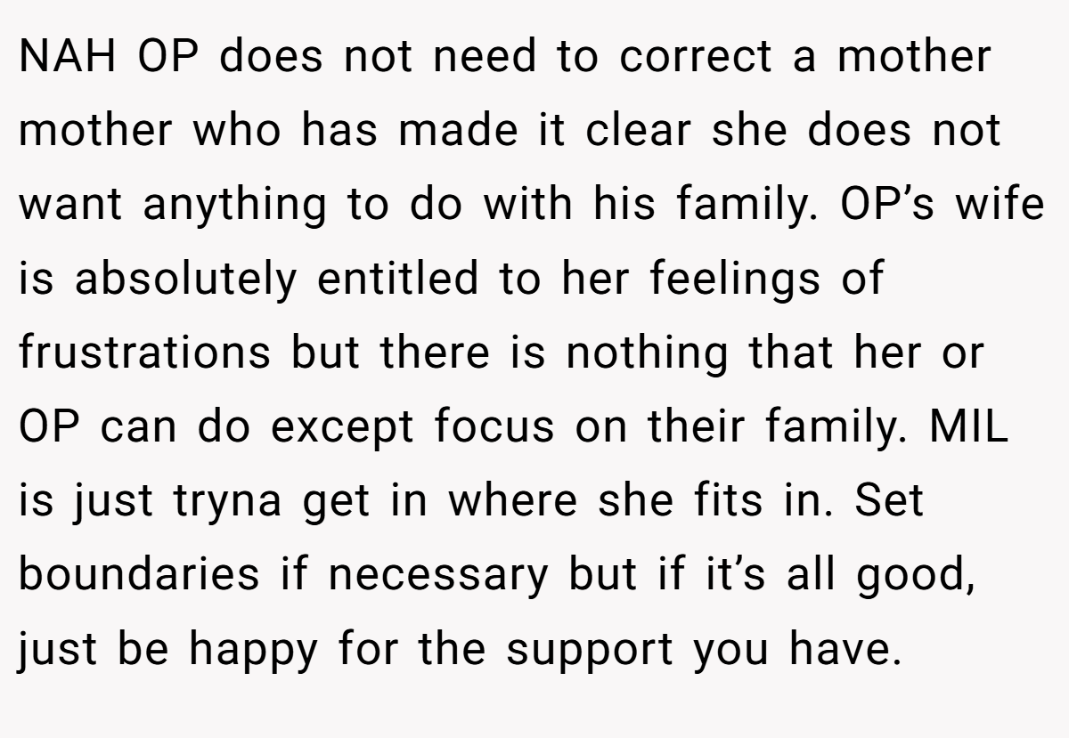NAH OP does not need to correct a mother mother who has made it clear she does not want anything to do with his family. OP’s wife is absolutely entitled to her feelings of frustrations but there is nothing that her or OP can do except focus on their family. MIL is just tryna get in where she fits in. Set boundaries if necessary but if it’s all good, just be happy for the support you have.