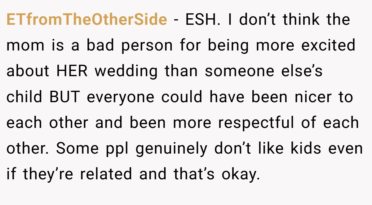 ETfromTheOtherSide − ESH. I don’t think the mom is a bad person for being more excited about HER wedding than someone else’s child BUT everyone could have been nicer to each other and been more respectful of each other. Some ppl genuinely don’t like kids even if they’re related and that’s okay.