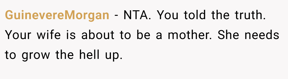 GuinevereMorgan − NTA. You told the truth. Your wife is about to be a mother. She needs to grow the hell up.