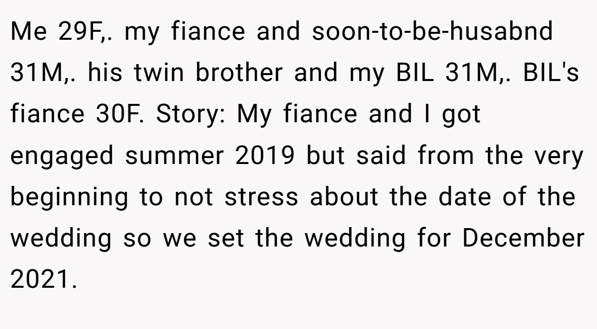 Me 29F,. my fiance and soon-to-be-husabnd 31M,. his twin brother and my BIL 31M,. BIL's fiance 30F. Story: My fiance and I got engaged summer 2019 but said from the very beginning to not stress about the date of the wedding so we set the wedding for December 2021.