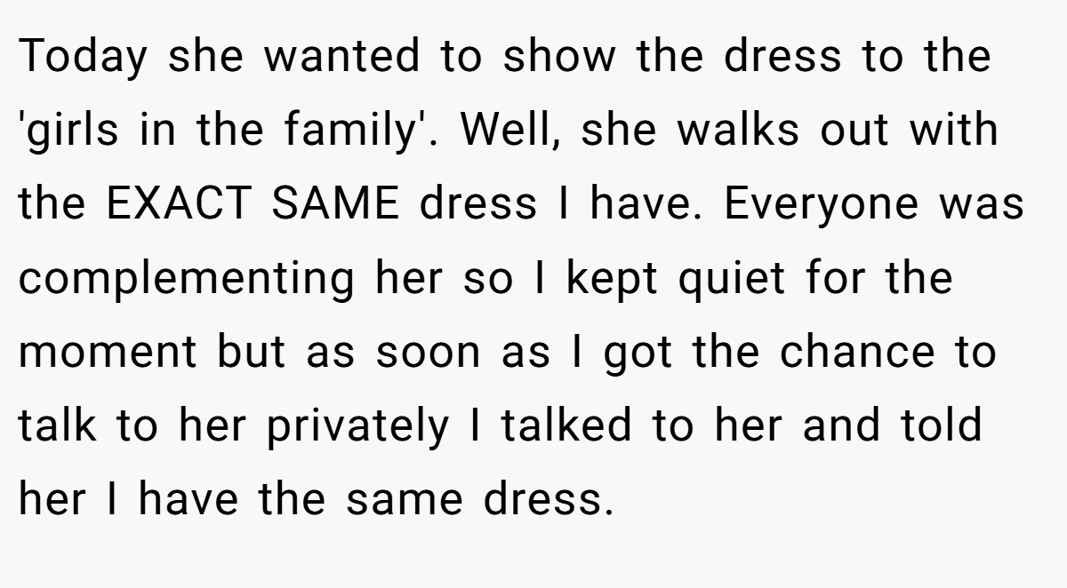 Today she wanted to show the dress to the 'girls in the family'. Well, she walks out with the EXACT SAME dress I have. Everyone was complementing her so I kept quiet for the moment but as soon as I got the chance to talk to her privately I talked to her and told her I have the same dress.