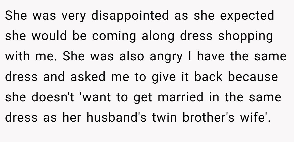 She was very disappointed as she expected she would be coming along dress shopping with me. She was also angry I have the same dress and asked me to give it back because she doesn't 'want to get married in the same dress as her husband's twin brother's wife'.