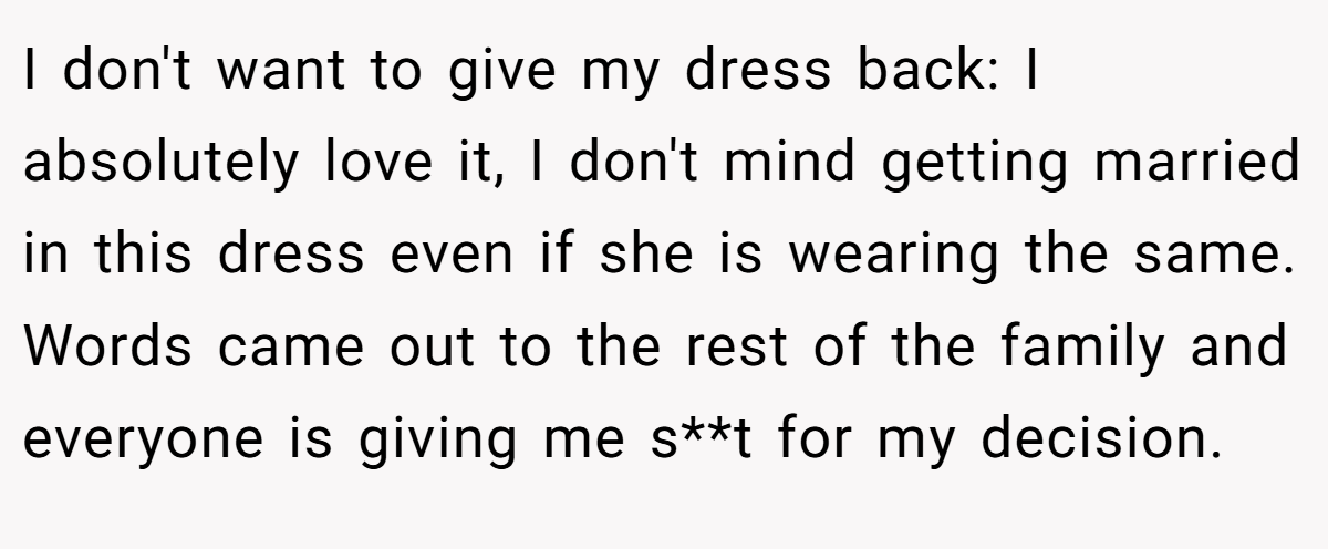 I don't want to give my dress back: I absolutely love it, I don't mind getting married in this dress even if she is wearing the same. Words came out to the rest of the family and everyone is giving me s**t for my decision.