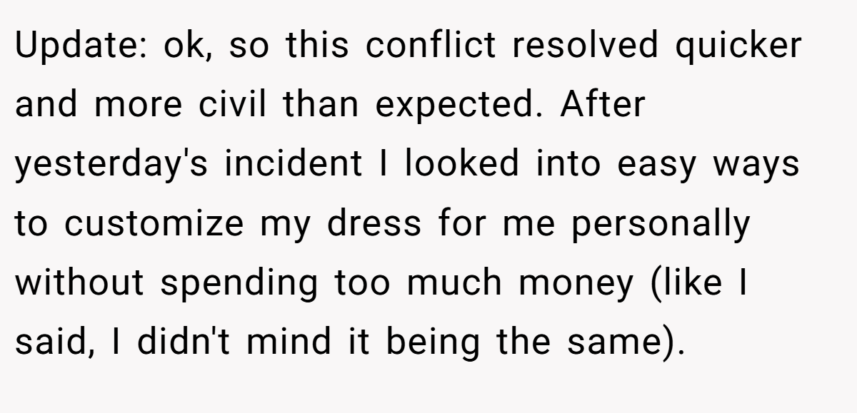 Update: ok, so this conflict resolved quicker and more civil than expected. After yesterday's incident I looked into easy ways to customize my dress for me personally without spending too much money (like I said, I didn't mind it being the same).
