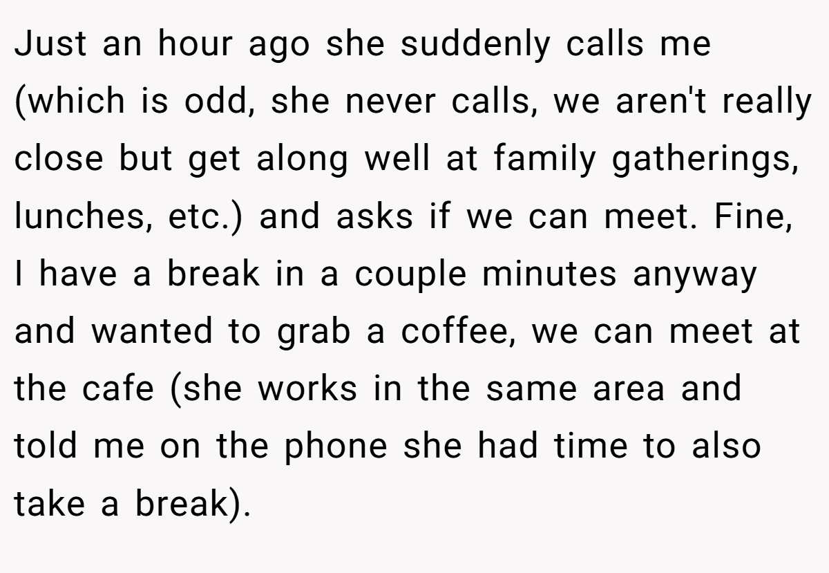 Just an hour ago she suddenly calls me (which is odd, she never calls, we aren't really close but get along well at family gatherings, lunches, etc.) and asks if we can meet. Fine, I have a break in a couple minutes anyway and wanted to grab a coffee, we can meet at the cafe (she works in the same area and told me on the phone she had time to also take a break).