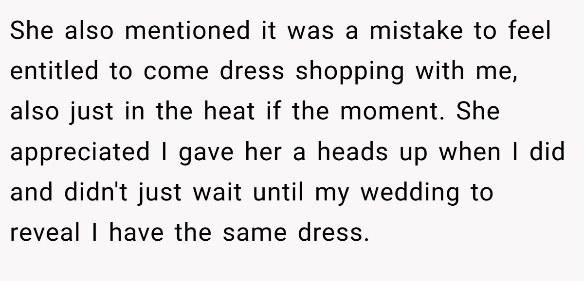 She also mentioned it was a mistake to feel entitled to come dress shopping with me, also just in the heat if the moment. She appreciated I gave her a heads up when I did and didn't just wait until my wedding to reveal I have the same dress.