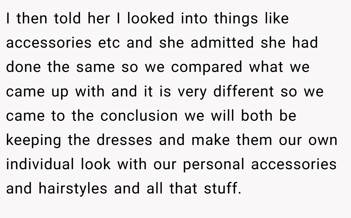 I then told her I looked into things like accessories etc and she admitted she had done the same so we compared what we came up with and it is very different so we came to the conclusion we will both be keeping the dresses and make them our own individual look with our personal accessories and hairstyles and all that stuff.