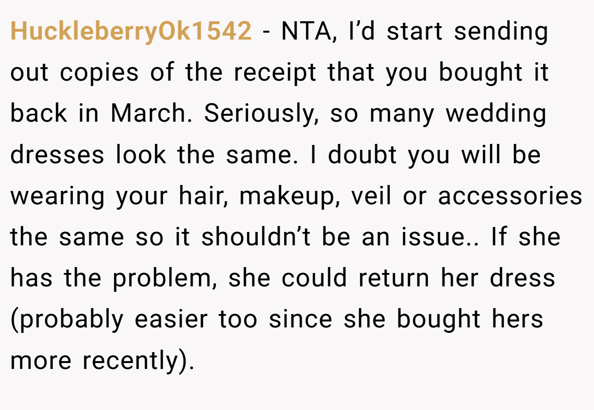 HuckleberryOk1542 − NTA, I’d start sending out copies of the receipt that you bought it back in March. Seriously, so many wedding dresses look the same. I doubt you will be wearing your hair, makeup, veil or accessories the same so it shouldn’t be an issue.. If she has the problem, she could return her dress (probably easier too since she bought hers more recently).