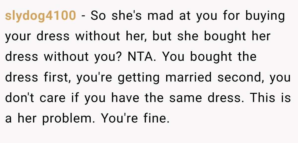 slydog4100 − So she's mad at you for buying your dress without her, but she bought her dress without you? NTA. You bought the dress first, you're getting married second, you don't care if you have the same dress. This is a her problem. You're fine.