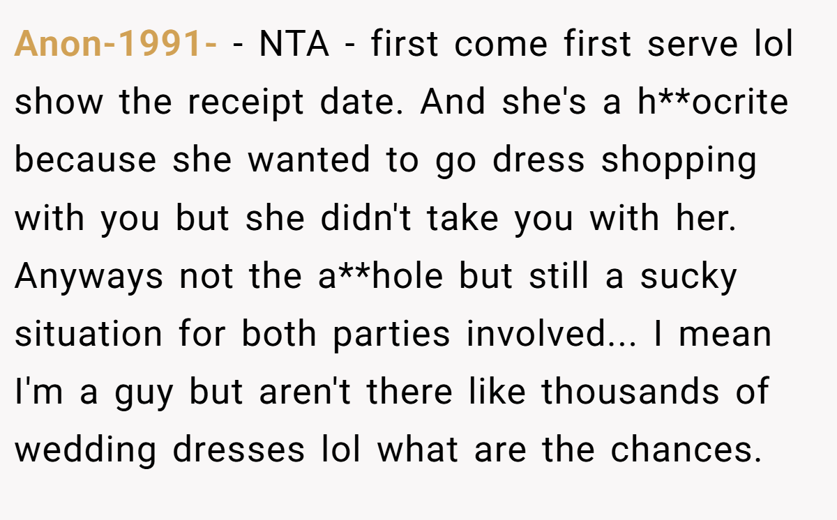 Anon-1991- − NTA - first come first serve lol show the receipt date. And she's a h**ocrite because she wanted to go dress shopping with you but she didn't take you with her. Anyways not the a**hole but still a sucky situation for both parties involved... I mean I'm a guy but aren't there like thousands of wedding dresses lol what are the chances.