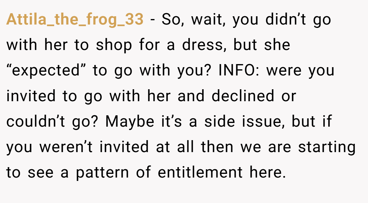 Attila_the_frog_33 − So, wait, you didn’t go with her to shop for a dress, but she “expected” to go with you? INFO: were you invited to go with her and declined or couldn’t go? Maybe it’s a side issue, but if you weren’t invited at all then we are starting to see a pattern of entitlement here.