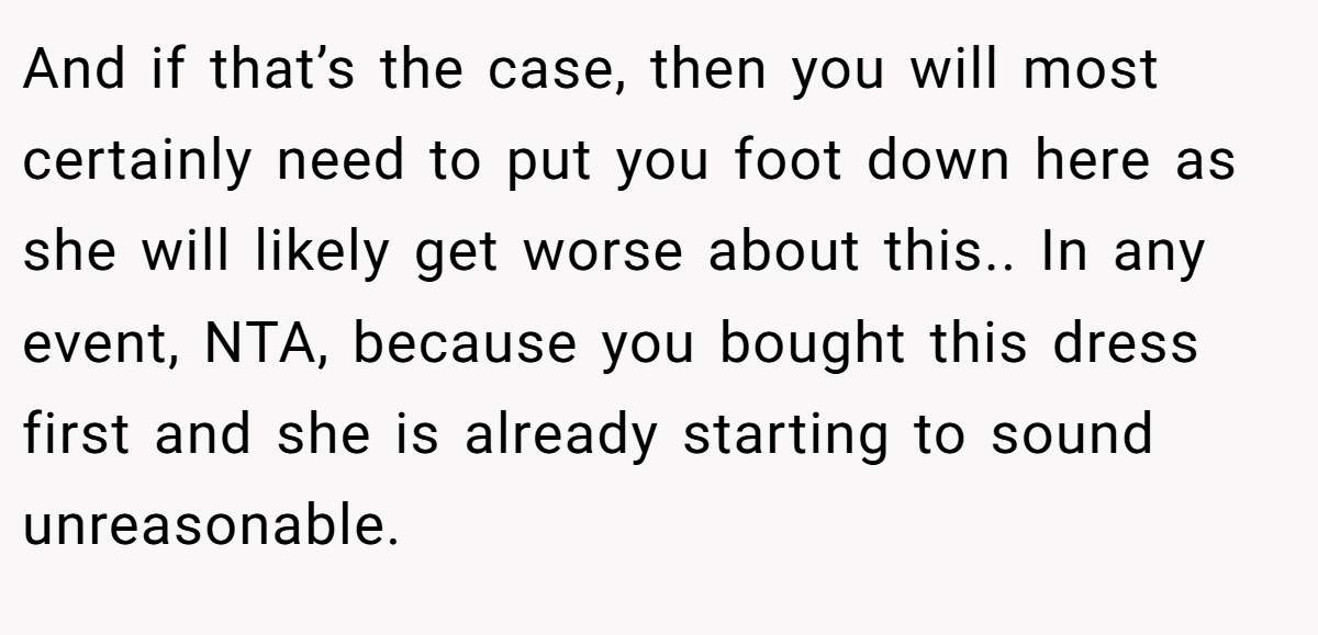 And if that’s the case, then you will most certainly need to put you foot down here as she will likely get worse about this.. In any event, NTA, because you bought this dress first and she is already starting to sound unreasonable.