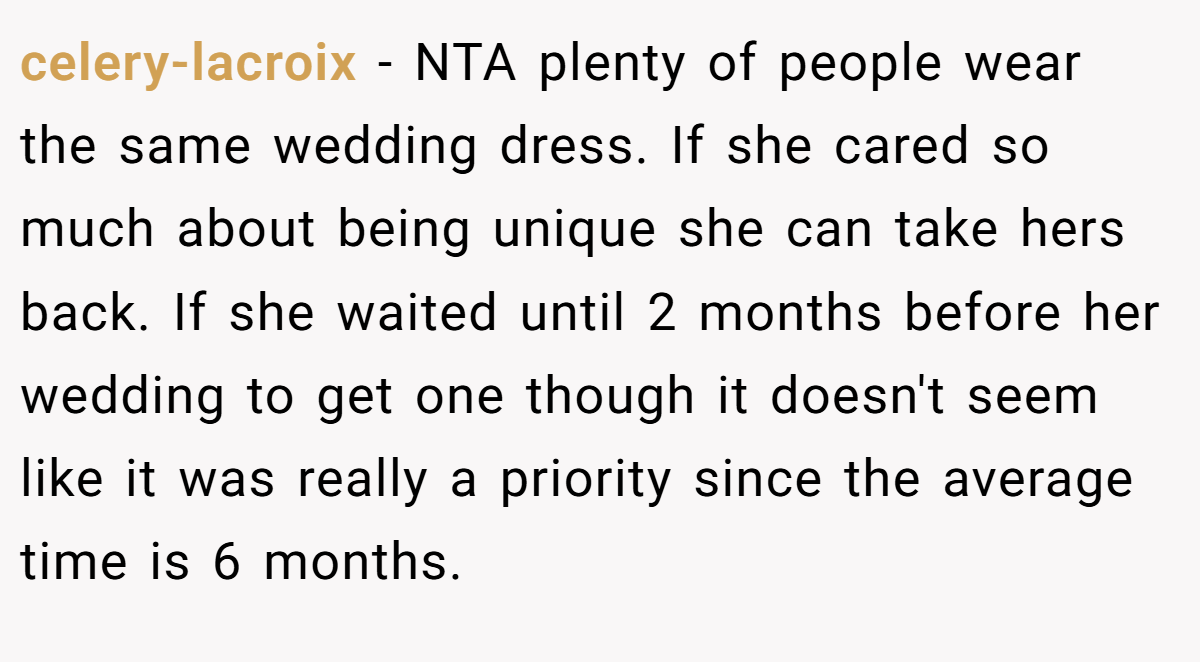 celery-lacroix − NTA plenty of people wear the same wedding dress. If she cared so much about being unique she can take hers back. If she waited until 2 months before her wedding to get one though it doesn't seem like it was really a priority since the average time is 6 months.