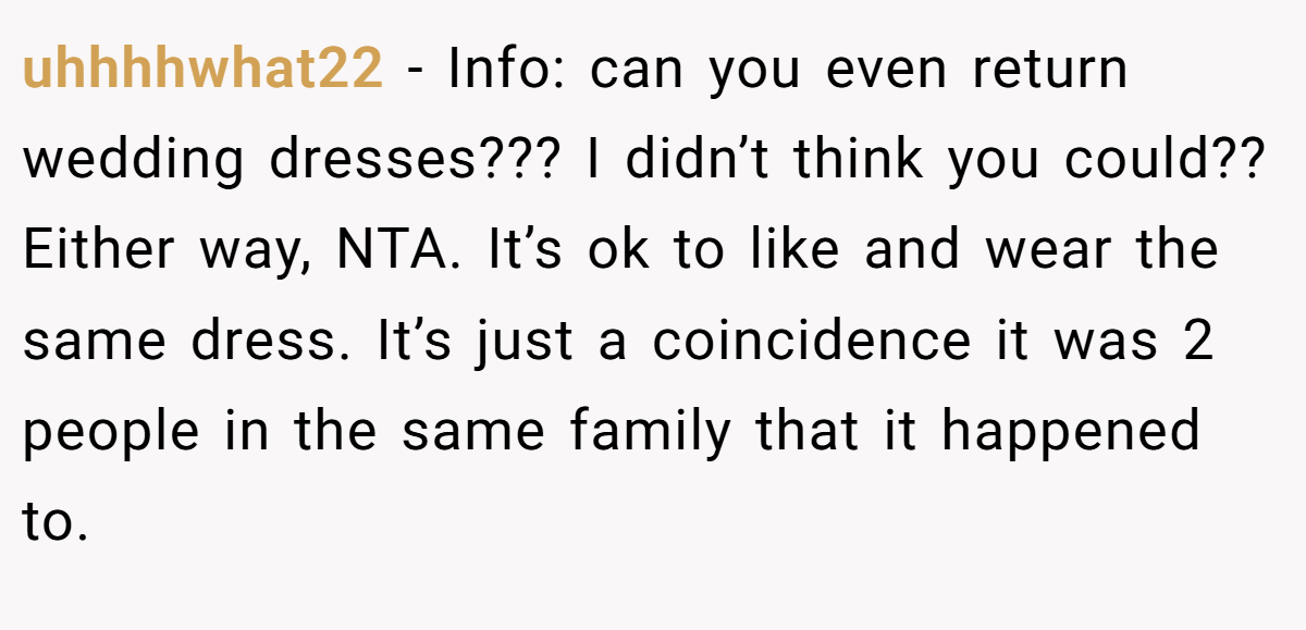 uhhhhwhat22 − Info: can you even return wedding dresses??? I didn’t think you could?? Either way, NTA. It’s ok to like and wear the same dress. It’s just a coincidence it was 2 people in the same family that it happened to.