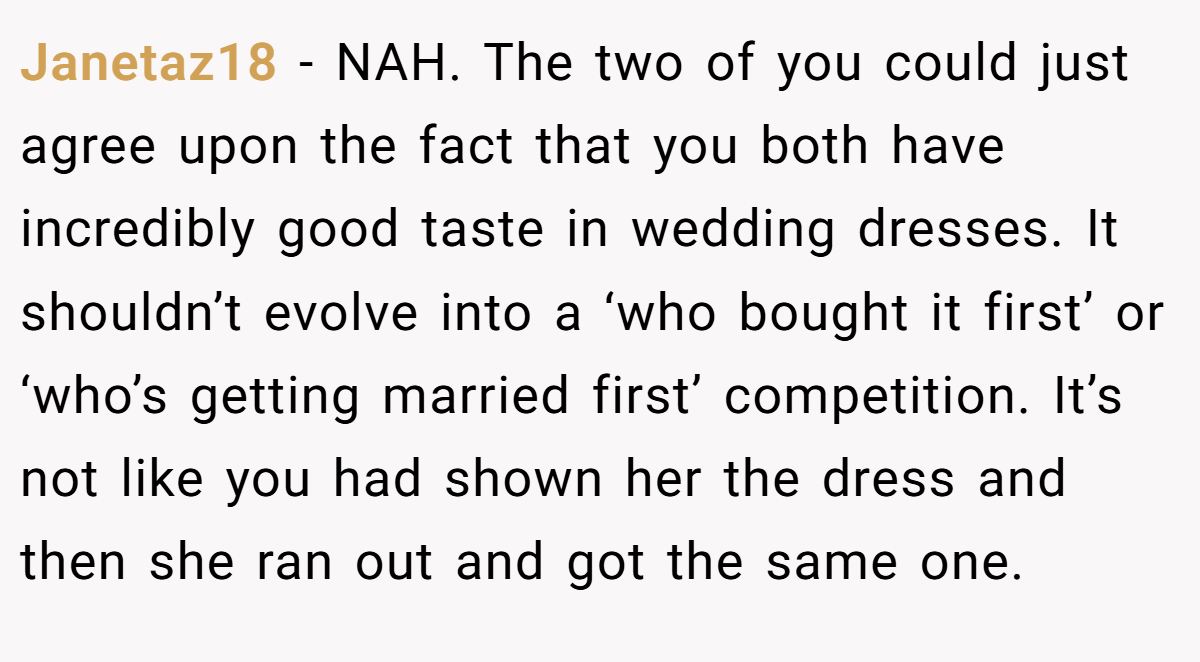 Janetaz18 − NAH. The two of you could just agree upon the fact that you both have incredibly good taste in wedding dresses. It shouldn’t evolve into a ‘who bought it first’ or ‘who’s getting married first’ competition. It’s not like you had shown her the dress and then she ran out and got the same one.