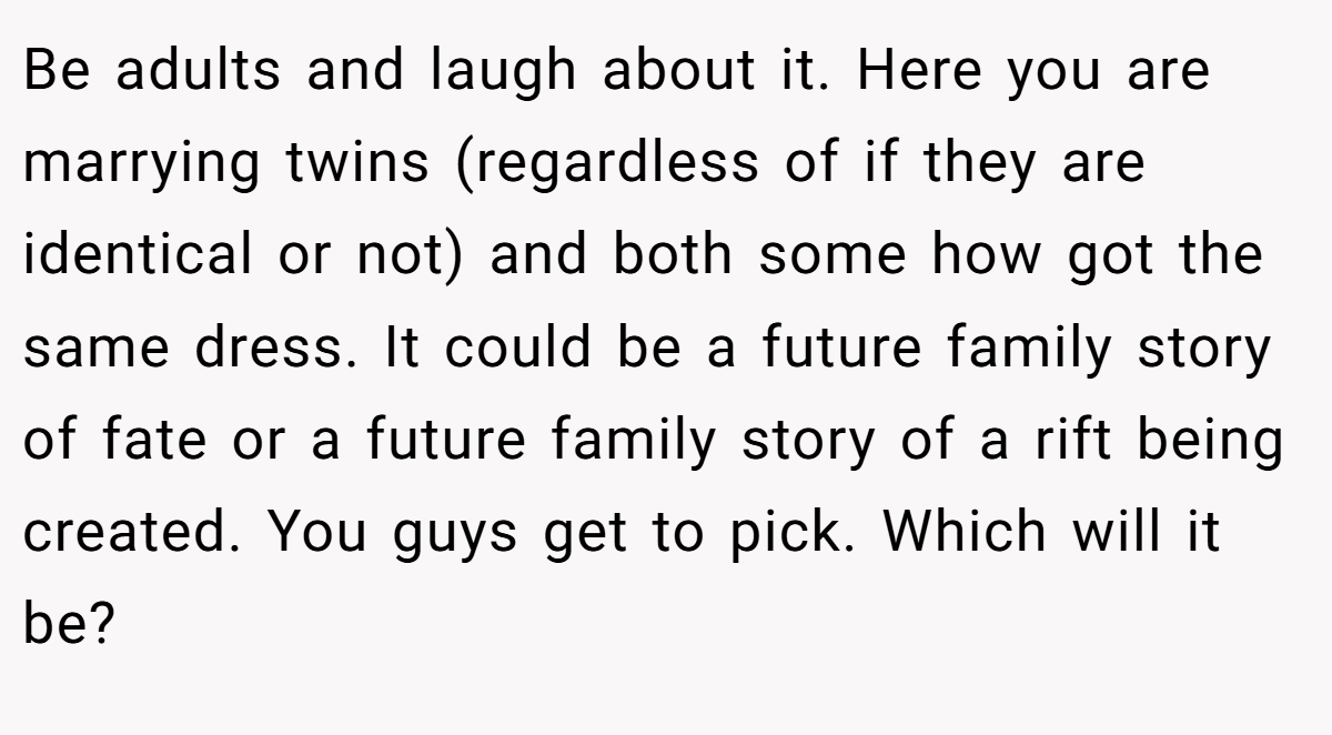 Be adults and laugh about it. Here you are marrying twins (regardless of if they are identical or not) and both some how got the same dress. It could be a future family story of fate or a future family story of a rift being created. You guys get to pick. Which will it be?