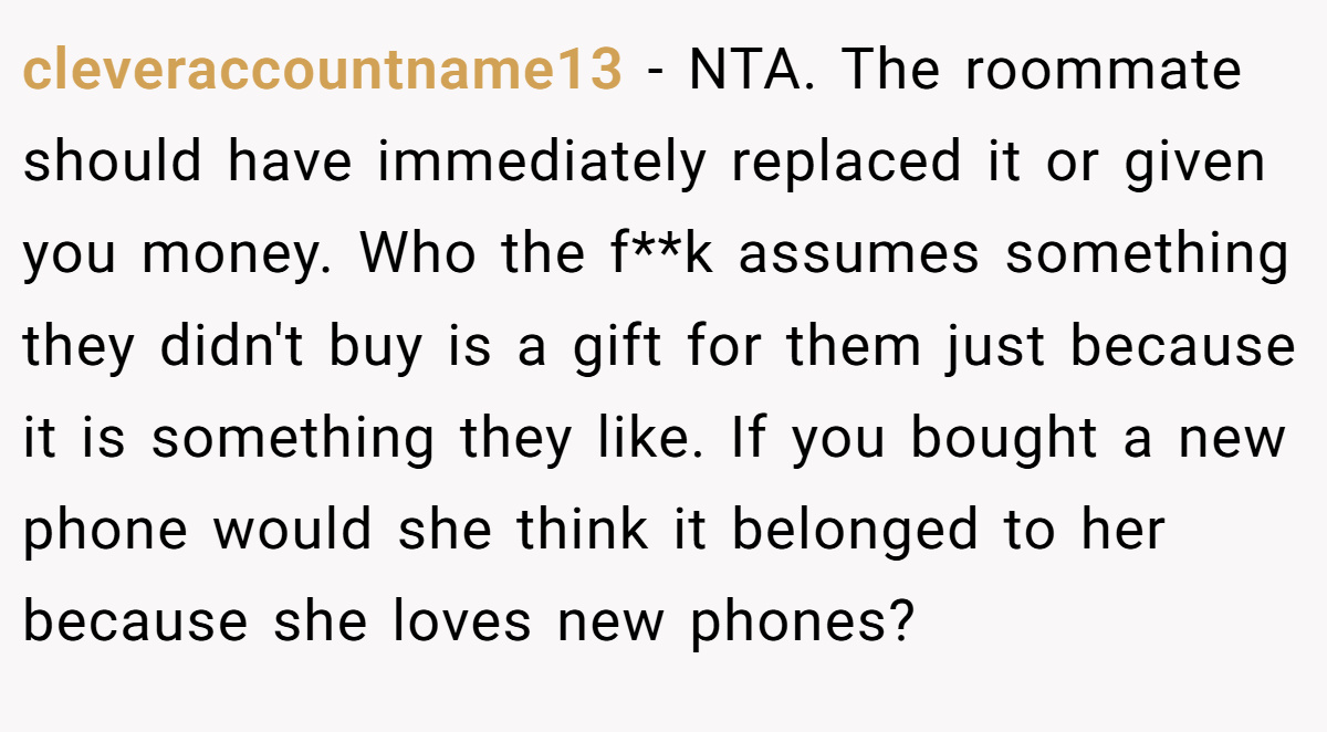 cleveraccountname13 − NTA. The roommate should have immediately replaced it or given you money. Who the f**k assumes something they didn't buy is a gift for them just because it is something they like. If you bought a new phone would she think it belonged to her because she loves new phones?