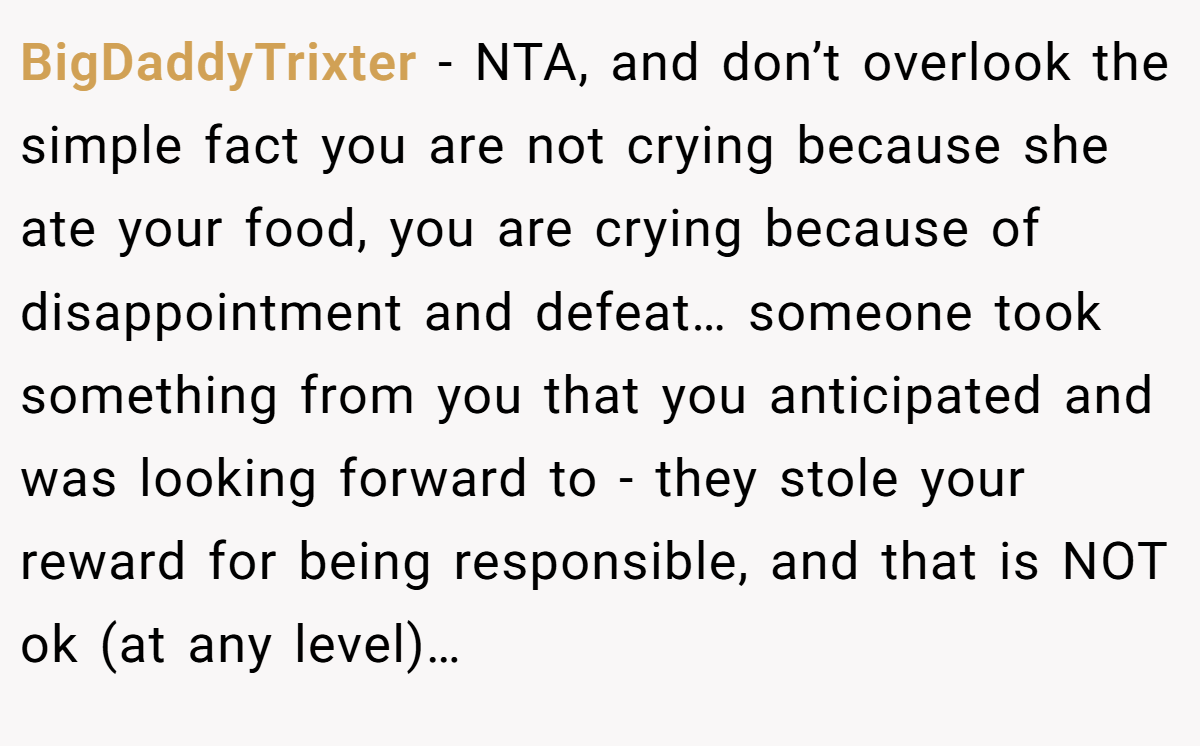 BigDaddyTrixter − NTA, and don’t overlook the simple fact you are not crying because she ate your food, you are crying because of disappointment and defeat… someone took something from you that you anticipated and was looking forward to - they stole your reward for being responsible, and that is NOT ok (at any level)…
