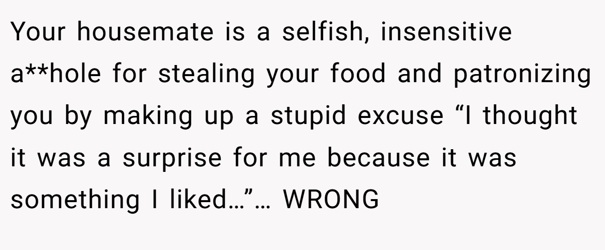 Your housemate is a selfish, insensitive a**hole for stealing your food and patronizing you by making up a stupid excuse “I thought it was a surprise for me because it was something I liked…”… WRONG