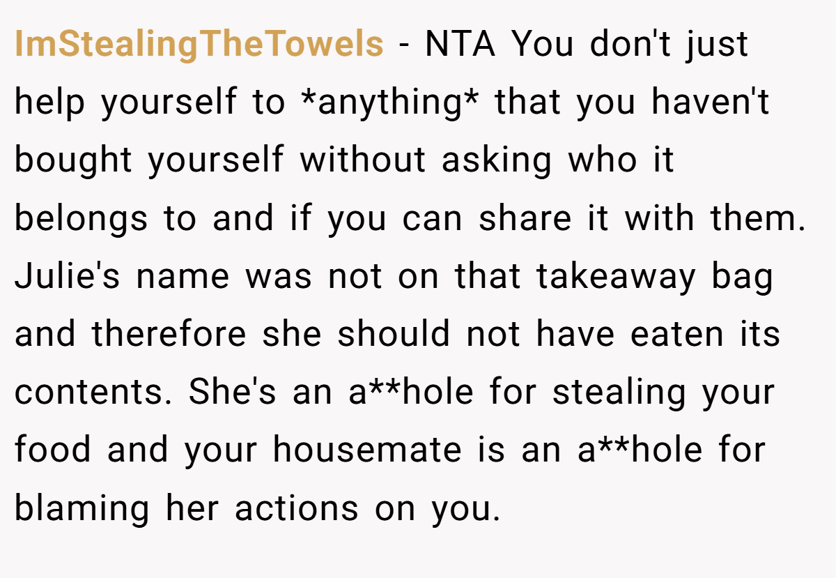 ImStealingTheTowels − NTA You don't just help yourself to *anything* that you haven't bought yourself without asking who it belongs to and if you can share it with them. Julie's name was not on that takeaway bag and therefore she should not have eaten its contents. She's an a**hole for stealing your food and your housemate is an a**hole for blaming her actions on you.