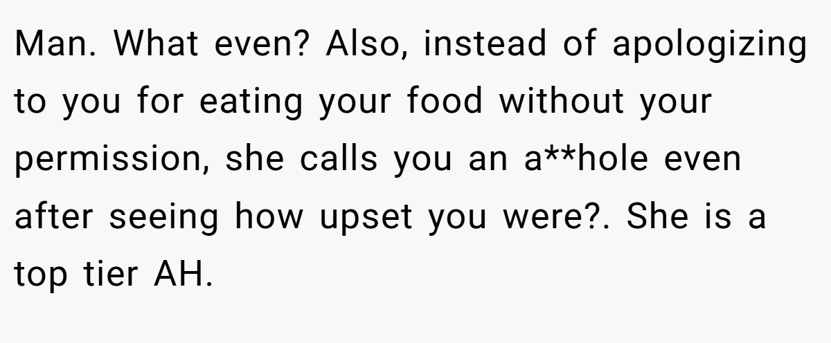 Man. What even? Also, instead of apologizing to you for eating your food without your permission, she calls you an a**hole even after seeing how upset you were?. She is a top tier AH.