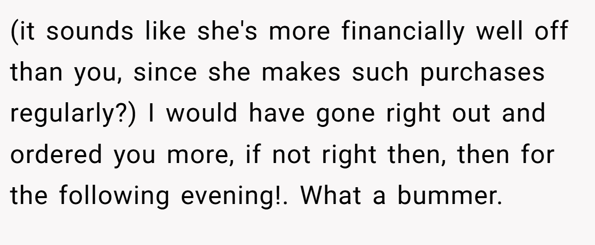 (it sounds like she's more financially well off than you, since she makes such purchases regularly?) I would have gone right out and ordered you more, if not right then, then for the following evening!. What a bummer.
