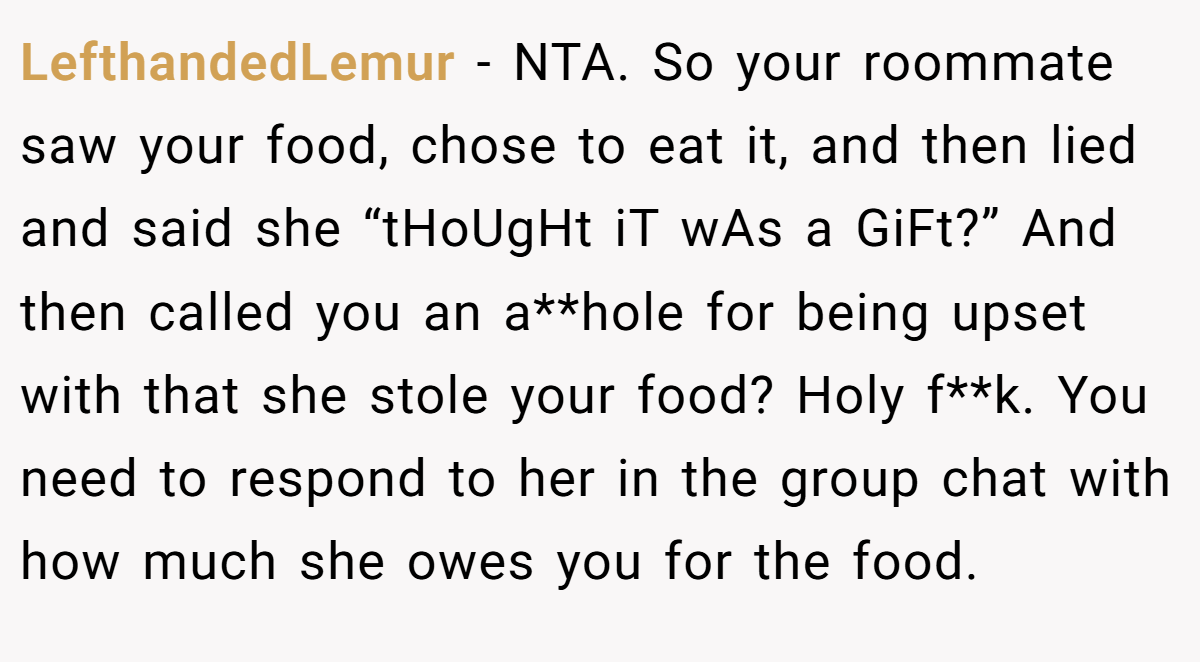 LefthandedLemur − NTA. So your roommate saw your food, chose to eat it, and then lied and said she “tHoUgHt iT wAs a GiFt?” And then called you an a**hole for being upset with that she stole your food? Holy f**k. You need to respond to her in the group chat with how much she owes you for the food.