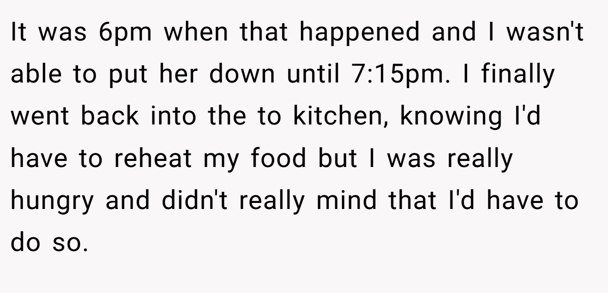 It was 6pm when that happened and I wasn't able to put her down until 7:15pm. I finally went back into the to kitchen, knowing I'd have to reheat my food but I was really hungry and didn't really mind that I'd have to do so.