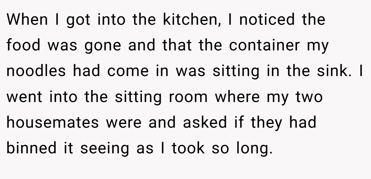 When I got into the kitchen, I noticed the food was gone and that the container my noodles had come in was sitting in the sink. I went into the sitting room where my two housemates were and asked if they had binned it seeing as I took so long.