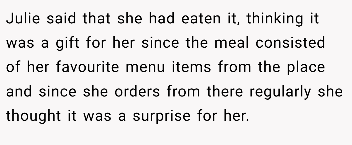 Julie said that she had eaten it, thinking it was a gift for her since the meal consisted of her favourite menu items from the place and since she orders from there regularly she thought it was a surprise for her.