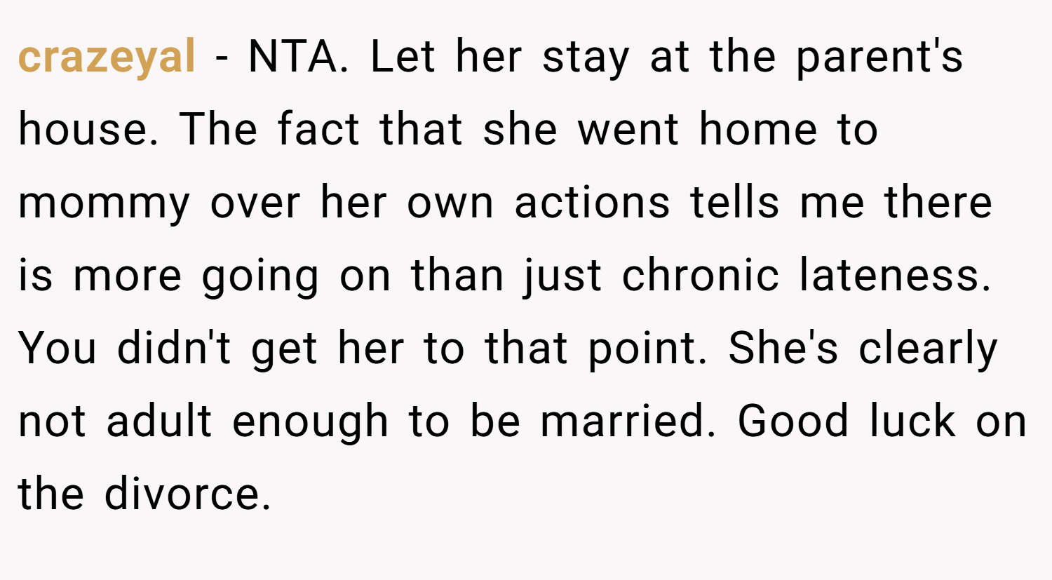 crazeyal − NTA. Let her stay at the parent's house. The fact that she went home to mommy over her own actions tells me there is more going on than just chronic lateness. You didn't get her to that point. She's clearly not adult enough to be married. Good luck on the divorce.