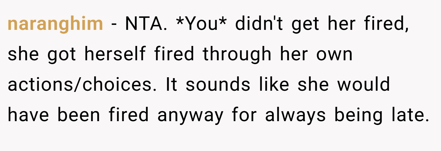 naranghim − NTA. *You* didn't get her fired, she got herself fired through her own actions/choices. It sounds like she would have been fired anyway for always being late.