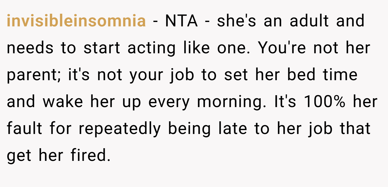 invisibleinsomnia − NTA - she's an adult and needs to start acting like one. You're not her parent; it's not your job to set her bed time and wake her up every morning. It's 100% her fault for repeatedly being late to her job that get her fired.