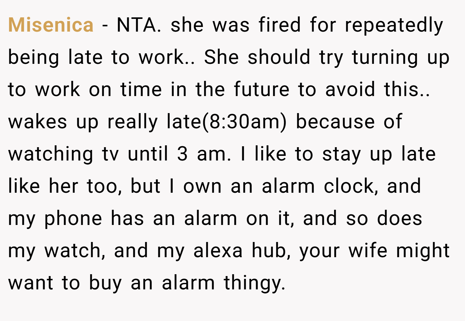 Misenica − NTA. she was fired for repeatedly being late to work.. She should try turning up to work on time in the future to avoid this.. wakes up really late(8:30am) because of watching tv until 3 am. I like to stay up late like her too, but I own an alarm clock, and my phone has an alarm on it, and so does my watch, and my alexa hub, your wife might want to buy an alarm thingy.