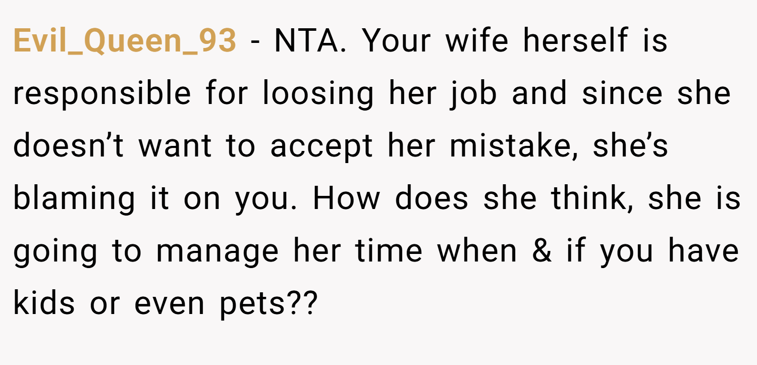 Evil_Queen_93 − NTA. Your wife herself is responsible for loosing her job and since she doesn’t want to accept her mistake, she’s blaming it on you. How does she think, she is going to manage her time when & if you have kids or even pets??
