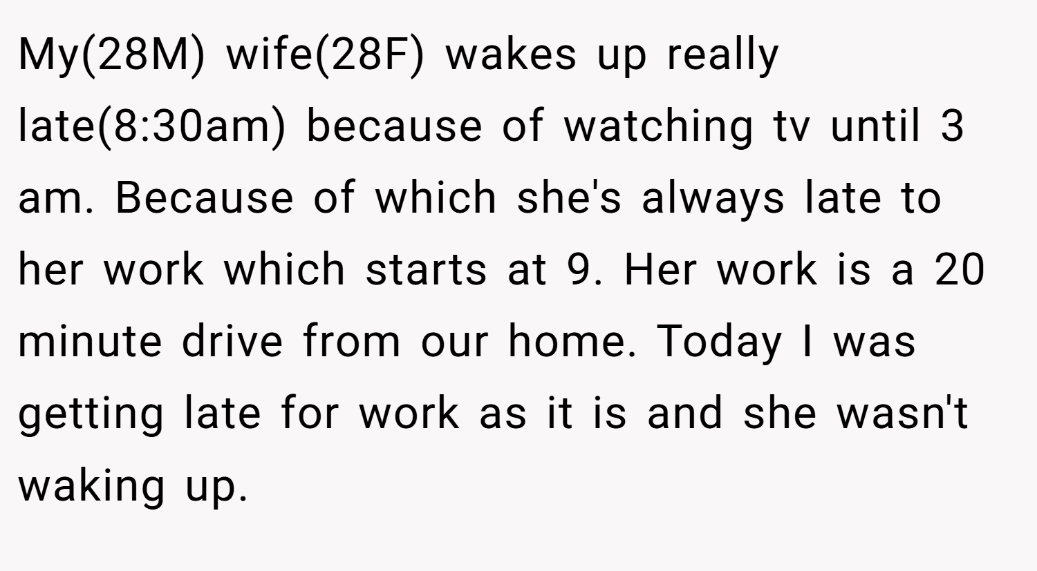 My(28M) wife(28F) wakes up really late(8:30am) because of watching tv until 3 am. Because of which she's always late to her work which starts at 9. Her work is a 20 minute drive from our home. Today I was getting late for work as it is and she wasn't waking up.