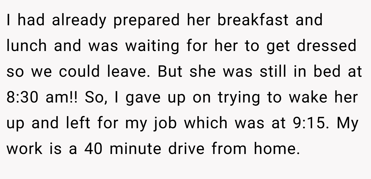 I had already prepared her breakfast and lunch and was waiting for her to get dressed so we could leave. But she was still in bed at 8:30 am!! So, I gave up on trying to wake her up and left for my job which was at 9:15. My work is a 40 minute drive from home.