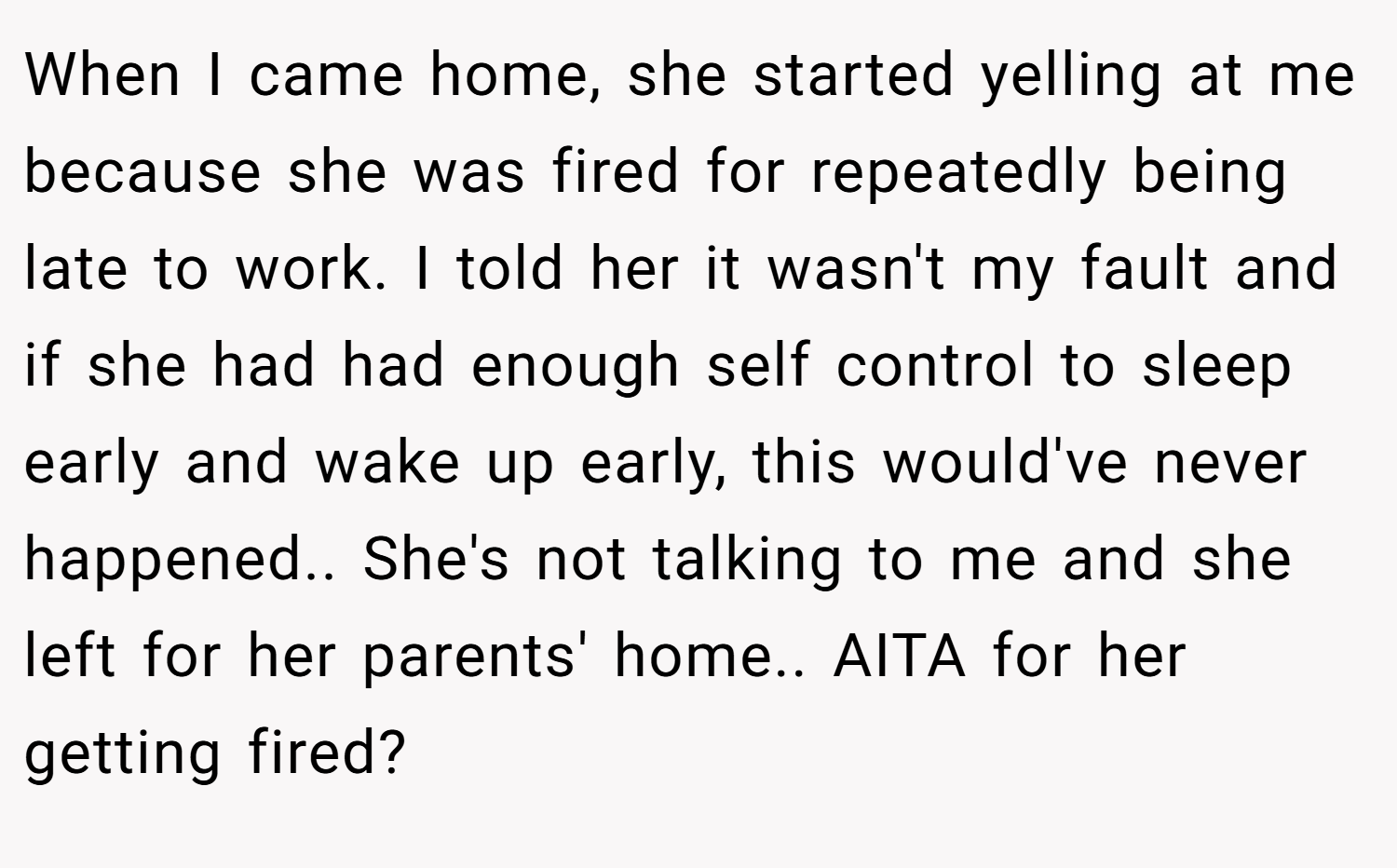When I came home, she started yelling at me because she was fired for repeatedly being late to work. I told her it wasn't my fault and if she had had enough self control to sleep early and wake up early, this would've never happened.. She's not talking to me and she left for her parents' home.. AITA for her getting fired?