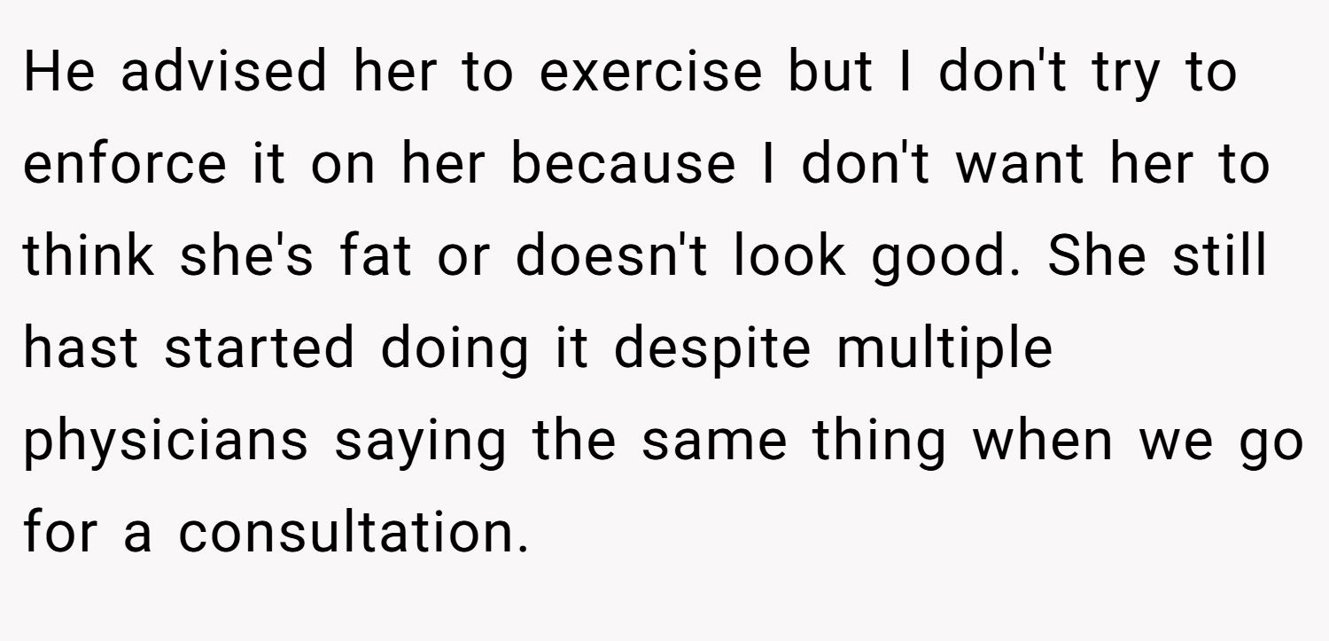 He advised her to exercise but I don't try to enforce it on her because I don't want her to think she's fat or doesn't look good. She still hast started doing it despite multiple physicians saying the same thing when we go for a consultation.